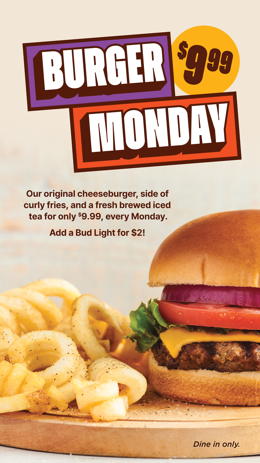 Burger Monday $9.99 Our original cheeseburger, side of curly fries, and a fresh brewed iced tea. Dine in only.