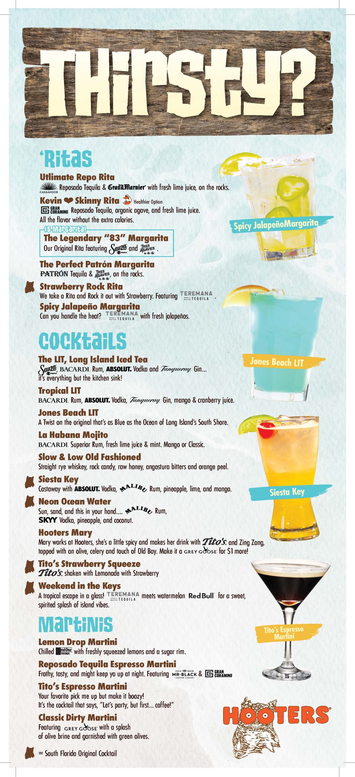 Thirsty? 'Ritas Ultimate Repo Rita: Reposado Tequila & Grand Marnier with fresh lime juice, on the rocks. Kevin Skinny Rita: Healthier option. Gran Coramino Reposado Tequila, organic agave, and fresh lime juice. All the flavors without the extra calories. $5 Margarita: The Legendary "83" Margarita: Our original 'rita featuring Sauza and Tres Agaves. The Perfect Patron Margarita: Patron Tequila & Tres Agaves on the rocks. Strawberry Rock Rita: We take a Rita and rock it out with strawberry. Featuring Teremana Tequila. Spicy Jalapeno Margarita: Can you handle the heat? Teremana Tequila with jalapenos. Cocktails The LIT, Long Island Iced Tea: Sauza, Bacardi Rum, Absolut Vodka and Tanqueray Gin...it's everything but the kitchen sink! Tropical LIT: Bacardi Rum, Absolut Vodka, Tanqueray Gin, mango & cranberry juice. Jones Beach LIT: A twist on the original that's as blue as the ocean of Long Island's South Shore. La Habana Mojito: Bacardi Superior Rum, fresh lime juice & mint. Mango or Classic. Slow & Low Old Fashioned: Straight rye whiskey, rock candy, raw honey, angostura bitters and orange peel. Siesta Key: Castaway with Absolut Vodka, Malibu Rum, pineapple, lime, and mango. Neon Ocean Water: Sun, sand, and this in your hand...Malibu Rum, Skyy Vodka, pineapple, and coconut. Hooters Mary: Mary works at Hooters, she's a little spicy and makes her drink with Tito's and Zing Zang, topped with an olive, celery, and a touch of Old Bay. Make it a Grey Goose for $1 more! Tito's Strawberry Squeeze: Tito's shaken with Lemonade and Strawberry Weekend in the Keys: A tropical escape in a glass! Teremana Tequila meets watermelon Red Bull for a sweet, spirited splash of island vibes. Martinis Lemon Drop Martini: Chilled Ketel One Vodka with freshly squeezed lemons and a sugar rim. Reposado Tequila Espresso Martini: Your favorite pick me up, but make it boozy! It's the cocktail that says, "Let's party, but first...coffee!" Classic Dirty Martini: Featuring Grey Goose with a splash of olive brine and garnished with green olives.