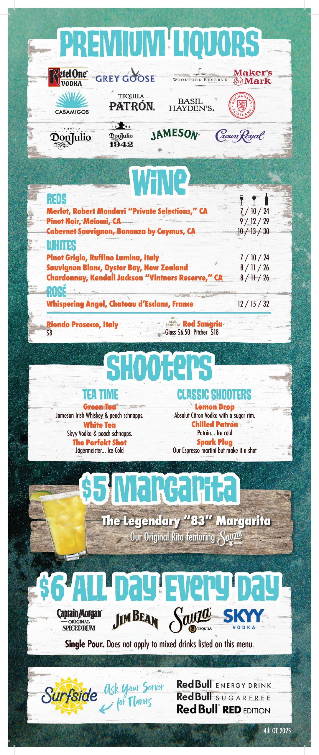 Premium Liquors: Ketel One Vodka, Grey Goose, Woodford Reserve, Maker's Mark, Casamigos, Patron Tequila, Basil Hayden's, Buchanan's SAcotland, Don Julio Tequila, Don Julio 1942, Jameson, Crown Royal Wine: Reds: Merlot - Robert Mondavi "Private Selections", CA $7/$10/$24 Pinot Noir - Meiomi, CA $9/$12/$29 Cabernet Sauvignon - Bonanza by Caymus, CA $10/$13/$30 Whites: Pinot Grigio - Ruffino Lumina, Italy: $7/$10/$24 Sauvignon Blanc - Oyster Bay, New Zealand: $8/$11/$26 Chardonnay - Kendall Jackson Vintners Reserve" CA: $8/$11/$26 Rose: Whispering Angel - Chateau d'Esclans, France: $12/$15/$32 Riondo Prosecco, Italy: $8 Real Sangria, Red Sangria: Glass-$6.50/Pitcher-$18 Shooters Tea Time: Green Tea: Jameson Irish Whiskey & Peach Schnapps White Tea: Skyy Vodka & Peach Schnapps The Perfect Shot: Jagermeister...ice cold Classic Shooters: Lemon Drop: Absolut Citron Vodka with a sugar rim Chilled Patron: Patron...ice cold Spark Plug: Our Espresso Martini but make it a shot $5 Legendary Margarita: The Legendary "83" Margarita - Our original featuring Sauza $6 all Day Every Day: Captain Morgan Original Spiced Rum, Jim Beam, Sauza Tequila, Skyy Vodka. Single pour. Does not apply to mixed drinks listed on this menu. Surfside: Ask your server for flavors. Red Bull Energy Drink, Red Bull Sugar Free, Red Bull Red Edition