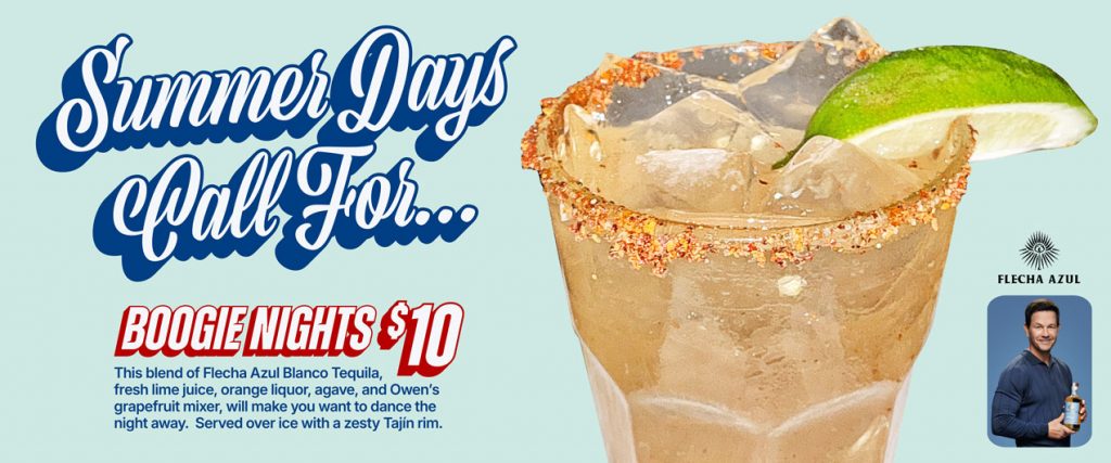 Summer Days call for Boogie Nights | $10 | This blend of Flecha Azul Blanco Tequila, fresh lime juice, orange liquor, agave, and Owen's grapefruit mixer, will make you want to dance the night away. Served over ice with a zesty Tajin rim.