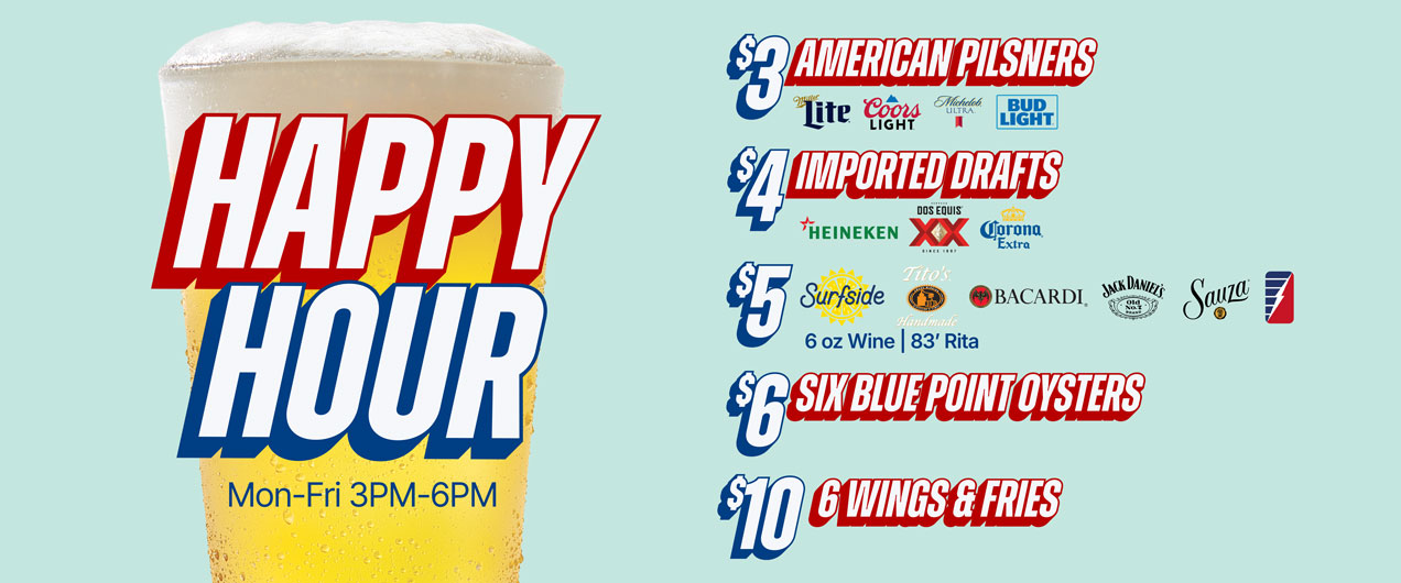 Happy Hour Mon - Fri 3pm - 6pm $3 American Pilsners, $4 Imported Drafts, $5 Surfside, Tito's Bacardi, Jack Daniels, Sauza, 6oz. wine, '83 Rita | $6 six blue point oysters, $10 1/2lb steamed shrimp, $10 6 wings & fries, $20 1lb crab legs