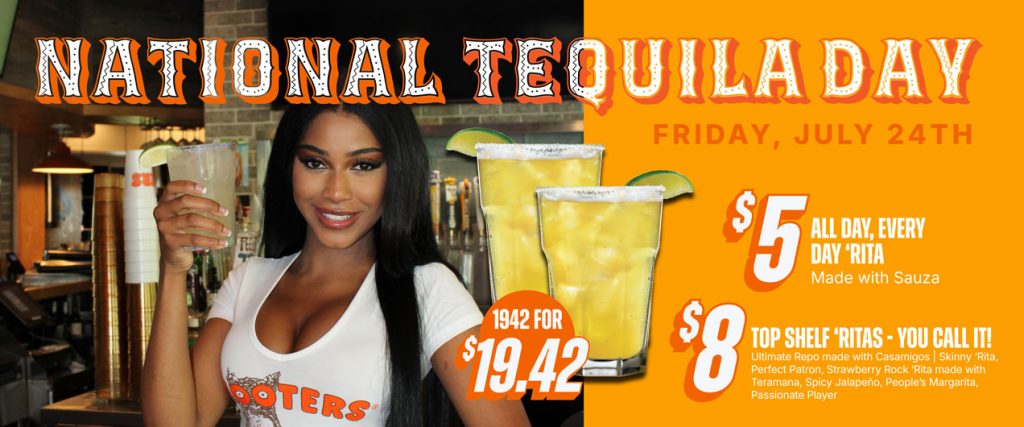 National Tequila Day Friday, July 24th $5 All Day, Every Day ‘Rita - made with Sauza $8 Top Shelf ‘Ritas - you call it! Ultimate Repo made with Casamigos | Skinny ‘Rita, Perfect Patron, Strawberry Rock ‘Rita made with Teramana, Spicy Jalapeño, People’s Margarita, Passionate Player $19.42 for 1942