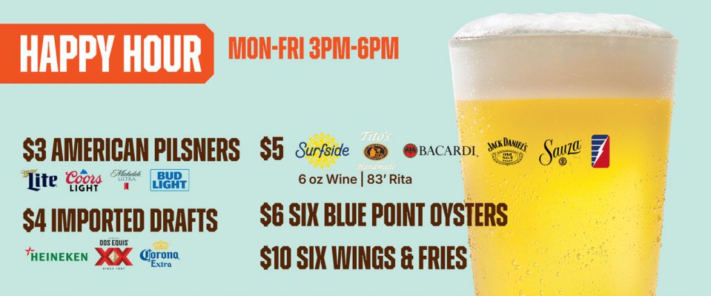 Happy Hour Mon - Fri 3pm - 6pm $3 American Pilsners, $4 Imported Drafts, $5 Surfside, Tito's Bacardi, Jack Daniels, Sauza, 6oz. wine, '83 Rita | $6 six blue point oysters, $10 1/2lb steamed shrimp, $10 6 wings & fries, $20 1lb crab legs