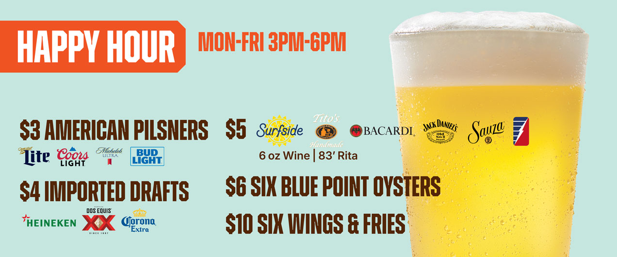 Happy Hour Mon - Fri 3pm - 6pm $3 American Pilsners, $4 Imported Drafts, $5 Surfside, Tito's Bacardi, Jack Daniels, Sauza, 6oz. wine, '83 Rita | $6 six blue point oysters, $10 1/2lb steamed shrimp, $10 6 wings & fries, $20 1lb crab legs