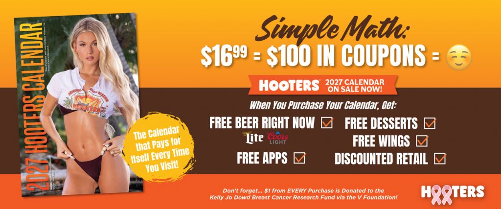 Simple Math $16.99 =$100 in Coupons = Smiley Face Emoij | Hooters 2027 Calendars on sale now! When you purchase a calendar, get: Free Beer Right Now Miller Lite or Coors Light, Free Apps, Free Desserts, Free Wings, Discounted Retail | The calendar pays for itself every time you visit! Don't forget...$1 from every purchase is donated to the Kelly Jo Dowd Breast Cancer Research Fund via the V Foundation!